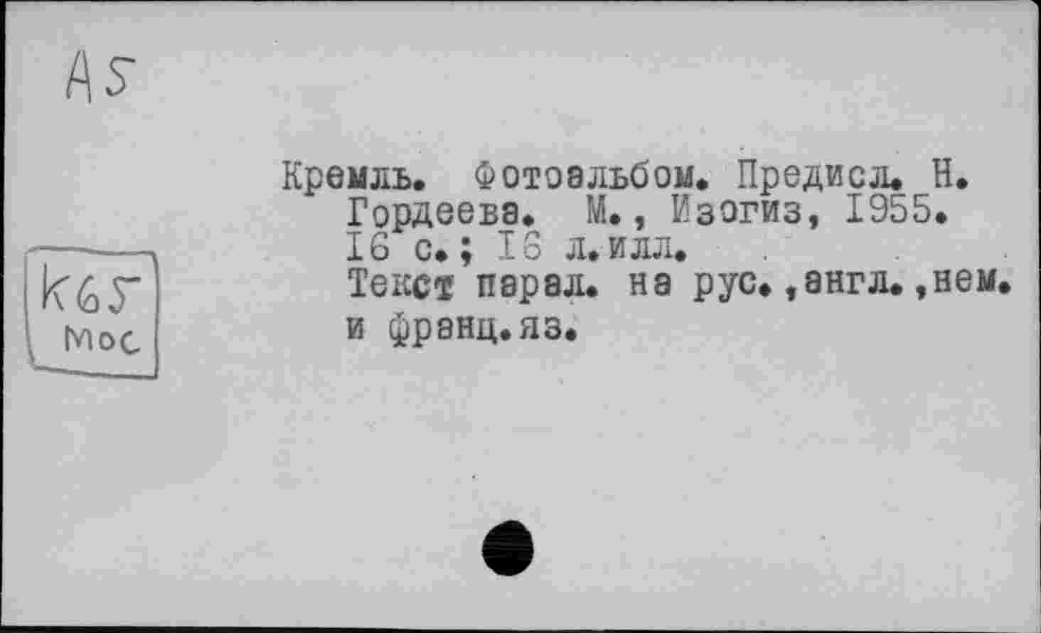 ﻿AS-
FF Hoc
Кремль. Фотоальбом. Предисл. Н. Гордеева. М., Изогиз, 1955.
16 с. ; 16 л.илл.
Текст пэрэл. на рус.,англ.,нем. и франц, яз.